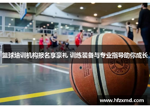 篮球培训机构报名享豪礼 训练装备与专业指导助你成长