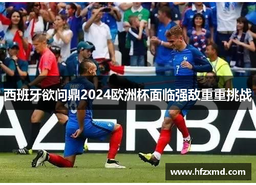 西班牙欲问鼎2024欧洲杯面临强敌重重挑战