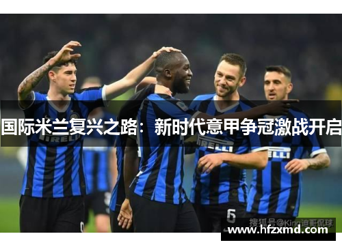 国际米兰复兴之路:新时代意甲争冠激战开启 国际米兰复兴之路:新时代意甲争冠激战开启