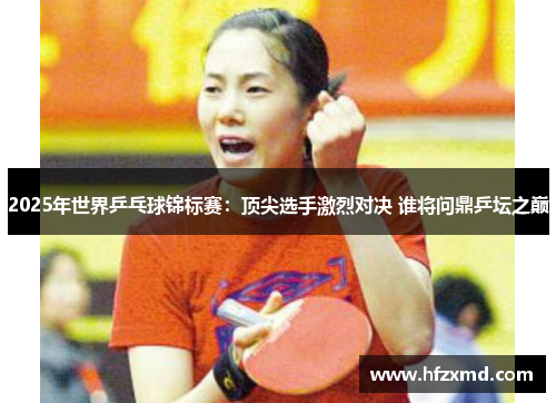 2025年世界乒乓球锦标赛：顶尖选手激烈对决 谁将问鼎乒坛之巅