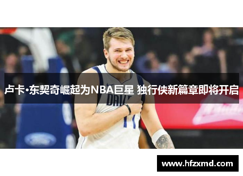 卢卡·东契奇崛起为NBA巨星 独行侠新篇章即将开启 卢卡·东契奇崛起为NBA巨星 独行侠新篇章即将开启
