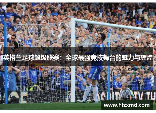 英格兰足球超级联赛:全球最强竞技舞台的魅力与辉煌 英格兰足球超级联赛:全球最强竞技舞台的魅力与辉煌
