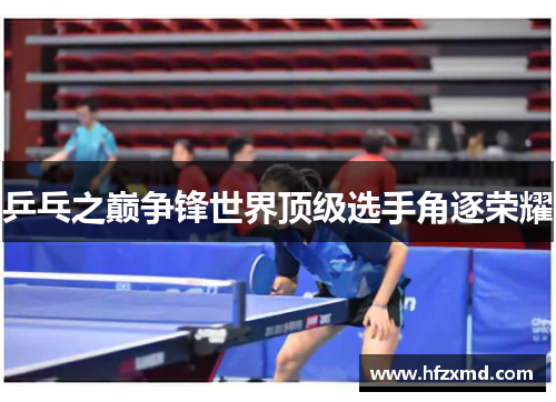 乒乓之巅争锋世界顶级选手角逐荣耀 乒乓之巅争锋世界顶级选手角逐荣耀