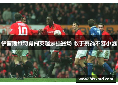 伊普斯维奇勇闯英超豪强赛场 敢于挑战不容小觑 伊普斯维奇勇闯英超豪强赛场 敢于挑战不容小觑