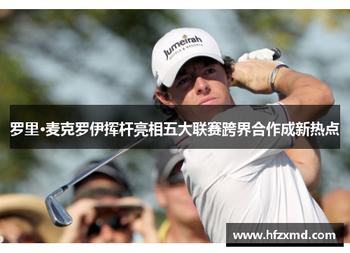 罗里·麦克罗伊挥杆亮相五大联赛跨界合作成新热点