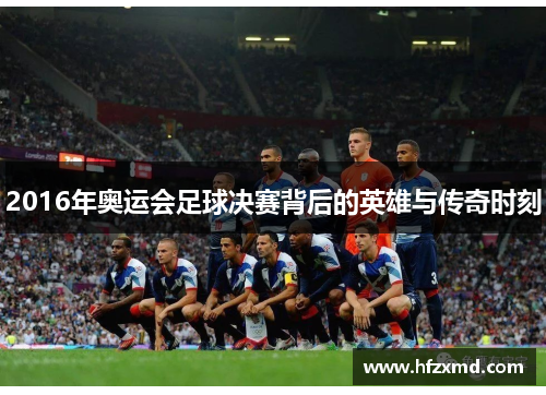 2016年奥运会足球决赛背后的英雄与传奇时刻